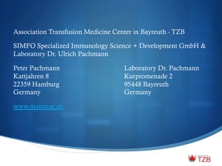 Association Transfusion Medicine Center in Bayreuth - TZB
SIMFO Specialized Immunology Science + Development GmbH &
Laboratory Dr. Ulrich Pachmann
Peter Pachmann Laboratory Dr. Pachmann
Kattjahren 8 Kurpromenade 2
22359 Hamburg 95448 Bayreuth
Germany Germany
www.maintrac.de
 