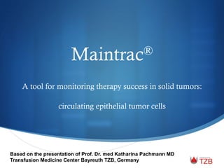 Maintrac®
A tool for monitoring therapy success in solid tumors:
circulating epithelial tumor cells
Based on the presentation of Prof. Dr. med Katharina Pachmann MD
Transfusion Medicine Center Bayreuth TZB, Germany
 