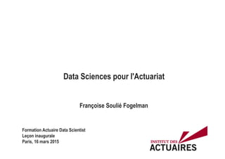 Data Sciences pour l'Actuariat
Françoise Soulié Fogelman
Formation Actuaire Data Scientist
Leçon inaugurale
Paris, 16 mars 2015
 