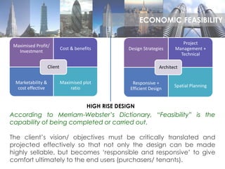 Maximised Profit/
Investment
Cost & benefits
Marketability &
cost effective
Maximised plot
ratio
Client
Design Strategies
Project
Management +
Technical
Responsive +
Efficient Design
Spatial Planning
Architect
HIGH RISE DESIGN
According to Merriam-Webster’s Dictionary, “Feasibility” is the
capability of being completed or carried out.
The client’s vision/ objectives must be critically translated and
projected effectively so that not only the design can be made
highly sellable, but becomes ‘responsible and responsive’ to give
comfort ultimately to the end users (purchasers/ tenants).
ECONOMIC FEASIBILITY
 