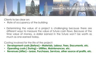Clients to be clear on:
• Rate of occupancy of the building
• Determining the value of a project is challenging because there are
different ways to measure the value of future cash flows. Because of the
time value of money, a dollar earned in the future won’t be worth as
much as one earned today.
Costing involved for the life of the project:
• Development costs (Before) – Materials, Labour, Fees, Documents, etc.
• Operating costs ( During) – Utilities, Maintenances, etc.
• Revenues (After) – Lease, Purchases, Services, other source of profits, etc.
FINANCIAL FEASIBILITY (COSTING)
 