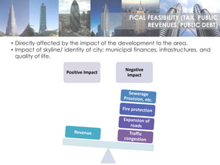 • Directly affected by the impact of the development to the area.
• Impact of skyline/ identity of city: municipal finances, infrastructures, and
quality of life.
Positive Impact
Negative
Impact
FICAL FEASIBILITY (TAX, PUBLIC
REVENUES, PUBLIC DEBT)
 