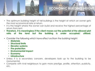 • The optimum building height of tall buildings is the height at which an owner gets
the most economical rate or return.
• It is the height where the owner can build and receive the highest percentage of
return from rent.
• Therefore, it is meaningless if the client maxes out the potential of the allowed plot
ratio of the land but the building is under occupied/ utilised.
• Consider the following which have effect on/from the building height:
• Materials
• Structural limits
• Elevator systems
• Fire protection
• Environmental impact
• Economy
• Infrastructure
• Unless it is a secondary concern, developers look up to the building to be
monumental.
• Compete with rival neighbours to gain more prestige, profile, attention, publicity,
etc.
ECONOMIC BUILDING HEIGHT
 