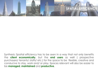 Synthesis: Spatial efficiency has to be seen in a way that not only benefits
the client economically, but the end users as well ( prospective
purchasers/ tenants/ staffs/ etc.) for the space to be flexible, creative and
conducive to stay, work and/ or play. Spaces relevant will also be easier to
be managed, maintained and productive.
SPATIAL EFFICIENCY
 
