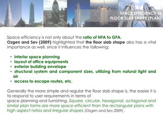 Space efficiency is not only about the ratio of NFA to GFA.
Ozgen and Sev (2009) highlighted that the floor slab shape also has a vital
importance as well, since it influences the following:
• interior space planning
• layout of office equipments
• exterior building envelope
• structural system and component sizes, utilizing from natural light and
air
• access to escape routes, etc.
Generally the more simple and regular the floor slab shape is, the easier it is
to respond to user requirements in terms of
space planning and furnishing. Square, circular, hexagonal, octagonal and
similar plan forms are more space efficient than the rectangular plans with
high aspect ratios and irregular shapes (Ozgen and Sev,2009) .
SPACE EFFICIENCY vs
FLOOR SLAB SHAPE (PLAN)
 