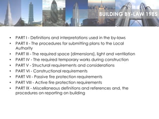 • PART I - Definitions and interpretations used in the by-laws
• PART II - The procedures for submitting plans to the Local
Authority
• PART III - The required space [dimensions], light and ventilation
• PART IV - The required temporary works during construction
• PART V - Structural requirements and considerations
• PART VI - Constructional requirements
• PART VII - Passive fire protection requirements
• PART VIII - Active fire protection requirements
• PART IX - Miscellaneous definitions and references and, the
procedures on reporting on building
BUILDING BY-LAW 1985
 