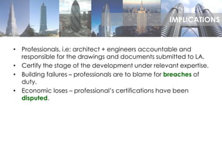 • Professionals, i.e: architect + engineers accountable and
responsible for the drawings and documents submitted to LA.
• Certify the stage of the development under relevant expertise.
• Building failures – professionals are to blame for breaches of
duty.
• Economic loses – professional’s certifications have been
disputed.
IMPLICATIONS
 