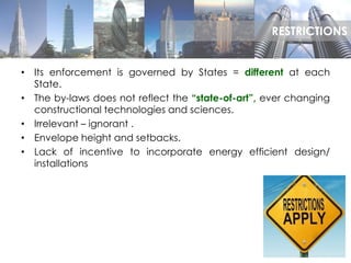 • Its enforcement is governed by States = different at each
State.
• The by-laws does not reflect the “state-of-art”, ever changing
constructional technologies and sciences.
• Irrelevant – ignorant .
• Envelope height and setbacks.
• Lack of incentive to incorporate energy efficient design/
installations
RESTRICTIONS
 