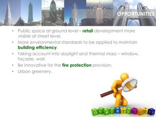• Public space at ground level – retail development more
viable at street level.
• More environmental standards to be applied to maintain
building efficiency.
• Taking account into daylight and thermal mass – window,
façade, wall.
• Be innovative for the fire protection provision.
• Urban greenery.
OPPORTUNITIES
 