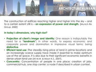 The construction of edifices reaching higher and higher into the sky – and
to a certain extent still is – an expression of power and strength. (Munich Re
Group, 2000)
In today’s dimensions, why high-rise?
• Projection of client’s image and identity: One reason is indisputably the
need for a “landmark”; in other words, to express economic and
corporate power and domination in impressive visual terms; being
distinctive.
• Efficient land use :The steadily rising price of land in prime locations and
an increasingly scarce supply have made it essential to make optimum
use of the air space. It is also due to their significant economic benefits in
dense urban land use (Ali M.M. & Moon K.S., 2007).
• Concentric: Concentration of people in one place; creation of jobs,
commercial hub, one stop center; a node if described in urban context.
ARCHITECTURE + URBAN
 