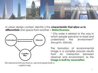 5
In urban design context, identity is the characteristic that allow us to
differentiate one space from another – Distinctiveness.
“ City order is related to the way in
which people perceive or read and
understand the environment”
(Moughtin, 2003:26).
The formation of environmental
image is a complex process results
from an interaction between
observer and environment, so the
image is built by association.
BUILDING THE IMAGE
 