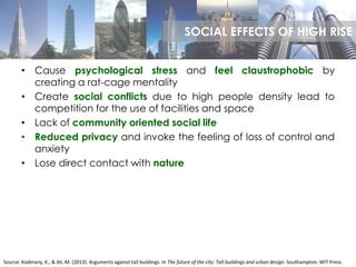• Cause psychological stress and feel claustrophobic by
creating a rat-cage mentality
• Create social conflicts due to high people density lead to
competition for the use of facilities and space
• Lack of community oriented social life
• Reduced privacy and invoke the feeling of loss of control and
anxiety
• Lose direct contact with nature
Source: Kodmany, K., & Ali, M. (2013). Arguments against tall buildings. In The future of the city: Tall buildings and urban design. Southampton: WIT Press.
SOCIAL EFFECTS OF HIGH RISE
 