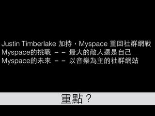 重點？
Justin Timberlake 加持，Myspace 重回社群網戰
Myspace的挑戰 －－ 最⼤大的敵⼈人還是⾃自⼰己
Myspace的未來 －－ 以⾳音樂為主的社群網站
 