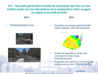 Institut français des sciences et technologies des transports, de l’aménagement et des réseaux
www.ifsttar.fr
1C1 : Nouvelle génération d'outils de simulation des flux ou des
entités accès sur les interactions et la coopération entre usagers
ou objets et le multi-échelle
2013 2014
• TERRADYNAMICA (FUI) • Simulation dynamique grande échelle
(ANR-Trafipollu / MIC-ITR-SystemX)
• Chutes de capacité au niveau des
convergents et des zones
d’entrecroisement
• Evaluation de l’impact sur la sécurité des
poids-lourds du futur (TRANSFOMER)
 