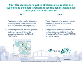 Institut français des sciences et technologies des transports, de l’aménagement et des réseaux
www.ifsttar.fr
1C3 : Conception de nouvelles stratégies de régulation des
systèmes de transport favorisant la coopération et intégrant les
aléas pour l'aide à la décision
2013 2014
• Evaluation de dispositifs d’allocation
dynamique des voies de circulation
aux bus en milieu urbain (Advice)
• Priorité dynamique des feux pour les
autobus: expérimentation de
Versailles-Chantiers (CIPEBUS –
CRONOS)
• Etude d’impact de la réduction de la
limite de la vitesse sur le réseau
Allegro (Lille)
• Comparaison de différents outils de
gestion des perturbations du trafic
ferroviaire (On-Time), l’outil IFSTTAR
se classe en tête !
 