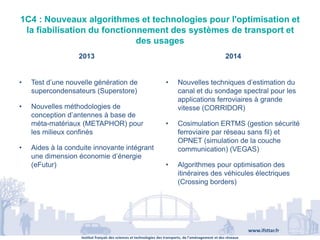Institut français des sciences et technologies des transports, de l’aménagement et des réseaux
www.ifsttar.fr
1C4 : Nouveaux algorithmes et technologies pour l'optimisation et
la fiabilisation du fonctionnement des systèmes de transport et
des usages
2013 2014
• Test d’une nouvelle génération de
supercondensateurs (Superstore)
• Nouvelles méthodologies de
conception d’antennes à base de
méta-matériaux (METAPHOR) pour
les milieux confinés
• Aides à la conduite innovante intégrant
une dimension économie d’énergie
(eFutur)
• Nouvelles techniques d’estimation du
canal et du sondage spectral pour les
applications ferroviaires à grande
vitesse (CORRIDOR)
• Cosimulation ERTMS (gestion sécurité
ferroviaire par réseau sans fil) et
OPNET (simulation de la couche
communication) (VEGAS)
• Algorithmes pour optimisation des
itinéraires des véhicules électriques
(Crossing borders)
 