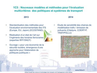 Institut français des sciences et technologies des transports, de l’aménagement et des réseaux
www.ifsttar.fr
1C5 : Nouveaux modèles et méthodes pour l'évaluation
multicritères des politiques et systèmes de transport
2013 2014
• Standardisation des méthodes pour
l’évaluation environnementale des ITS
(Europe, EU, Japon) (ECOSTAND)
• Réalisation d’un état de l’art sur
l’ingénierie des horaires ferroviaires
(expertise RFF/SNCF)
• Ouvrage « pour une économie de la
sécurité routière, émergence d’une
approche pour l’élaboration de
politiques publiques »
• Etude de sensibilité des chaines de
modélisation trafic / émission de
polluants (Citedyne, COERT-P,
TRAFIPOLLU)
 