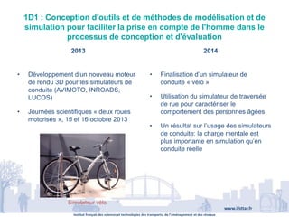 Institut français des sciences et technologies des transports, de l’aménagement et des réseaux
www.ifsttar.fr
1D1 : Conception d'outils et de méthodes de modélisation et de
simulation pour faciliter la prise en compte de l'homme dans le
processus de conception et d'évaluation
2013 2014
• Développement d’un nouveau moteur
de rendu 3D pour les simulateurs de
conduite (AVIMOTO, INROADS,
LUCOS)
• Journées scientifiques « deux roues
motorisés », 15 et 16 octobre 2013
• Finalisation d’un simulateur de
conduite « vélo »
• Utilisation du simulateur de traversée
de rue pour caractériser le
comportement des personnes âgées
• Un résultat sur l’usage des simulateurs
de conduite: la charge mentale est
plus importante en simulation qu’en
conduite réelle
Simulateur vélo
 