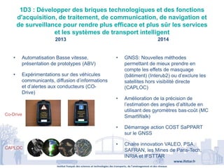 Institut français des sciences et technologies des transports, de l’aménagement et des réseaux
www.ifsttar.fr
1D3 : Développer des briques technologiques et des fonctions
d'acquisition, de traitement, de communication, de navigation et
de surveillance pour rendre plus efficace et plus sûr les services
et les systèmes de transport intelligent
2013 2014
• Automatisation Basse vitesse,
présentation de prototypes (ABV)
• Expérimentations sur des véhicules
communicants, diffusion d’informations
et d’alertes aux conducteurs (CO-
Drive)
• GNSS: Nouvelles méthodes
permettant de mieux prendre en
compte les effets de masquage
(bâtiment) (Interub2) ou d’exclure les
satellites hors visibilité directe
(CAPLOC)
• Amélioration de la précision de
l’estimation des angles d’altitude en
utilisant des gyromètres bas-coût (MC
SmartWalk)
• Démarrage action COST SaPPART
sur le GNSS
• Chaire innovation VALEO, PSA,
SAFRAN, les Mines de Paris-Tech,
INRIA et IFSTTAR
Co-Drive
CAPLOC
 