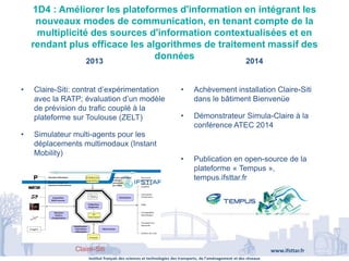 Institut français des sciences et technologies des transports, de l’aménagement et des réseaux
www.ifsttar.fr
1D4 : Améliorer les plateformes d'information en intégrant les
nouveaux modes de communication, en tenant compte de la
multiplicité des sources d'information contextualisées et en
rendant plus efficace les algorithmes de traitement massif des
données2013 2014
L’EQUIPEMENT ClaireSITI
GRETTIA – Génie des Réseaux de Transports Terrestres et Informatique Avancée
UN MODELE GENERIQUE MULTIMODAL
• Tout type de réseau (route, transport collectif .)
• Tout type d’indicateurs (fluidité, ponctualité, régularité, disponibilité, fiabilité, durabilité)
• Tout type d’événement
UN MOTEUR D’ANALYSE ET DES FONCTIONS
• Observatoire et simulation,
• Monitoring,
• Diagnostic et prévision,
• Décision/action d’exploitation
UN OUTIL SUPPORT
• des stratégies publiques pour une mobilité durable
• des chaînes de services et industrielles
• des recherches sur la multimodalité et l’intermodalité
UN POSITIONNEMENT ORIGINAL
• entre les fournisseurs de données et les fournisseurs de service
Journée ITSMobilité 2.0
CLAIRE
SITI
Autorités Organisatrices
Exploitation Service
DES SITES PILOTES actuels et futurs :
Toulouse, Bruxelles, Paris, « Living lab CG93 », CG78
• Claire-Siti: contrat d’expérimentation
avec la RATP; évaluation d’un modèle
de prévision du trafic couplé à la
plateforme sur Toulouse (ZELT)
• Simulateur multi-agents pour les
déplacements multimodaux (Instant
Mobility)
• Achèvement installation Claire-Siti
dans le bâtiment Bienvenüe
• Démonstrateur Simula-Claire à la
conférence ATEC 2014
• Publication en open-source de la
plateforme « Tempus »,
tempus.ifsttar.fr
Claire-Siti
 