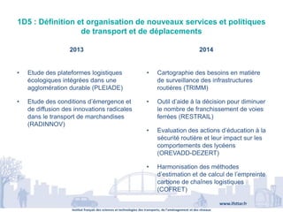 Institut français des sciences et technologies des transports, de l’aménagement et des réseaux
www.ifsttar.fr
1D5 : Définition et organisation de nouveaux services et politiques
de transport et de déplacements
2013 2014
• Etude des plateformes logistiques
écologiques intégrées dans une
agglomération durable (PLEIADE)
• Etude des conditions d’émergence et
de diffusion des innovations radicales
dans le transport de marchandises
(RADINNOV)
• Cartographie des besoins en matière
de surveillance des infrastructures
routières (TRIMM)
• Outil d’aide à la décision pour diminuer
le nombre de franchissement de voies
ferrées (RESTRAIL)
• Evaluation des actions d’éducation à la
sécurité routière et leur impact sur les
comportements des lycéens
(OREVADD-DEZERT)
• Harmonisation des méthodes
d’estimation et de calcul de l’empreinte
carbone de chaînes logistiques
(COFRET)
 