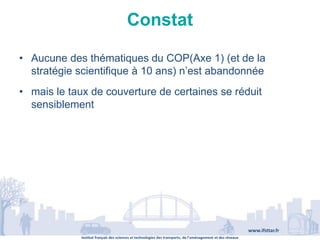 Institut français des sciences et technologies des transports, de l’aménagement et des réseaux
www.ifsttar.fr
Constat
• Aucune des thématiques du COP(Axe 1) (et de la
stratégie scientifique à 10 ans) n’est abandonnée
• mais le taux de couverture de certaines se réduit
sensiblement
 