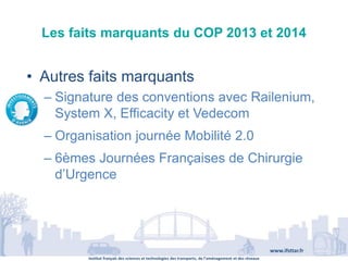 Institut français des sciences et technologies des transports, de l’aménagement et des réseaux
www.ifsttar.fr
Les faits marquants du COP 2013 et 2014
• Autres faits marquants
– Signature des conventions avec Railenium,
System X, Efficacity et Vedecom
– Organisation journée Mobilité 2.0
– 6èmes Journées Françaises de Chirurgie
d’Urgence
 