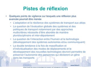 Institut français des sciences et technologies des transports, de l’aménagement et des réseaux
www.ifsttar.fr
Pistes de réflexion
• Quelques points de vigilance sur lesquels une réflexion plus
avancée pourrait être menée
• L’adaptation et la résilience des systèmes de transport aux aléas
• La question de l’évaluation globale des systèmes et des
politiques de transport notamment par des approches
multicritères nécessite d’être abordée de manière
pluridisciplinaire et inter-département
• La question de l’interaction entre l’humain et la technologie
(développement des systèmes autonomes et/ou communiquant)
• La double tendance à la fois de massification et
d’individualisation des modes de déplacements et le
développement des nouvelles technologies devront permettre de
préserver l’autonomie des personnes qui déclarent un gêne
dans les transports
 