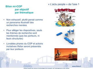 Institut français des sciences et technologies des transports, de l’aménagement et des réseaux
www.ifsttar.fr
Bilan mi-COP
par objectif
par thématique
« L’actu people » de l’axe 1
• Non exhaustif, plutôt pensé comme
un panorama illustratif des
recherches menées
• Pour alléger les diapositives, seuls
les thèmes de recherche sont
mentionnés (pas les porteurs, ni
leurs structures)
• Livrables phares du COP et actions
incitatives Ifsttar seront présentés
par leur porteurs
 