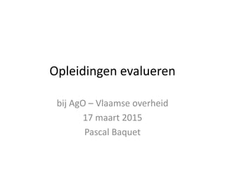 Opleidingen evalueren
bij AgO – Vlaamse overheid
17 maart 2015
Pascal Baquet
 