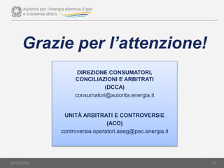 09/10/2014 12
Grazie per l’attenzione!
DIREZIONE CONSUMATORI,
CONCILIAZIONI E ARBITRATI
(DCCA)
consumatori@autorita.energia.it
UNITÀ ARBITRATI E CONTROVERSIE
(ACO)
controversie.operatori.aeeg@pec.energia.it
 