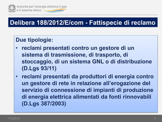 Due tipologie:
• reclami presentati contro un gestore di un
sistema di trasmissione, di trasporto, di
stoccaggio, di un sistema GNL o di distribuzione
(D.Lgs 93/11)
• reclami presentati da produttori di energia contro
un gestore di rete in relazione all’erogazione del
servizio di connessione di impianti di produzione
di energia elettrica alimentati da fonti rinnovabili
(D.Lgs 387/2003)
5
Delibera 188/2012/E/com - Fattispecie di reclamo
17/3/2015
 
