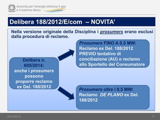 09/10/2014
Delibera 188/2012/E/com – NOVITA’
Nella versione originale della Disciplina i prosumers erano esclusi
dalla procedura di reclamo.
9
Delibera n.
605/2014:
anche i prosumers
possono
proporre reclamo
ex Del. 188/2012
Prosumers FINO A 0,5 MW:
Reclamo ex Del. 188/2012
PREVIO tentativo di
conciliazione (AU) o reclamo
allo Sportello del Consumatore
Prosumers oltre i 0,5 MW:
Reclamo DE PLANO ex Del.
188/2012
 