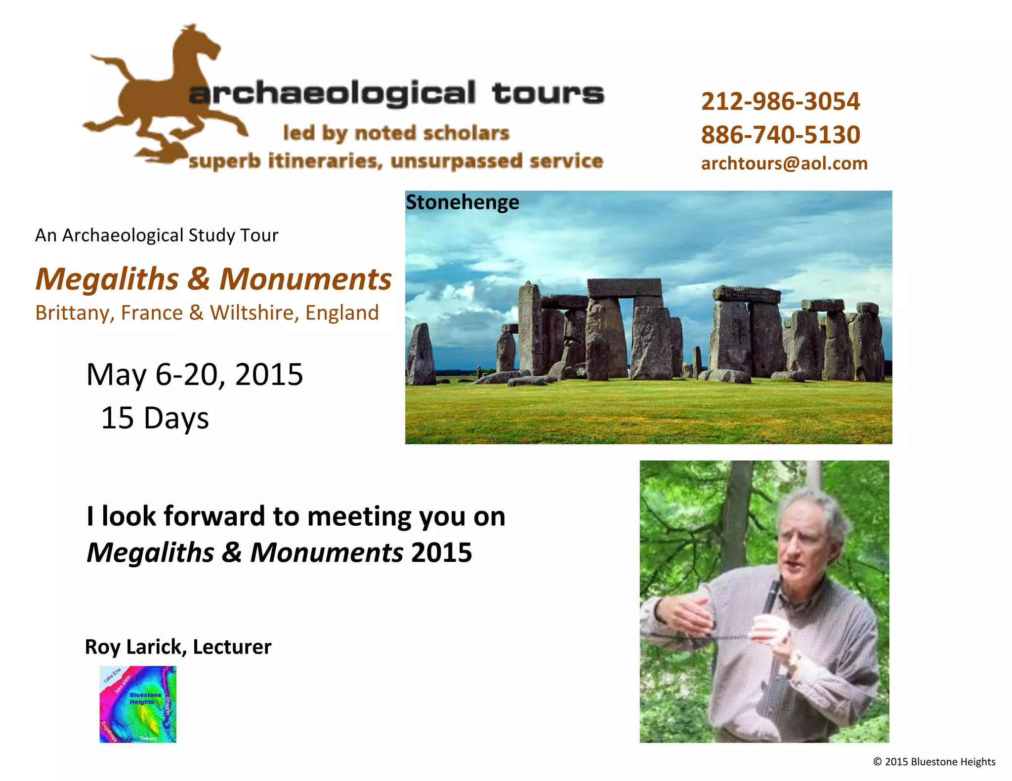 An Archaeological Study Tour
Megaliths & Monuments
Brittany, France & Wiltshire, England
212-986-3054
886-740-5130
archtours@aol.com
Stonehenge
© 2015 Bluestone Heights
May 6-20, 2015
Roy Larick, Lecturer
15 Days
I look forward to meeting you on
Megaliths & Monuments 2015
 