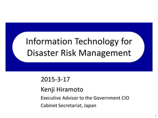 Information Technology for
Disaster Risk Management
2015-3-17
Kenji Hiramoto
Executive Advisor to the Government CIO
Cabinet Secretariat, Japan
1
 