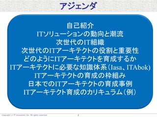 Copyright  IT innovation, Inc. All rights reserved. 2
アジェンダ
自己紹介
ITソリューションの動向と潮流
次世代のIT組織
次世代のITアーキテクトの役割と重要性
どのようにITアーキテクトを育成するか
ITアーキテクトに必要な知識体系（Iasa、ITAbok)
ITアーキテクトの育成の枠組み
日本でのITアーキテクトの育成事例
ITアーキテクト育成のカリキュラム（例）
 