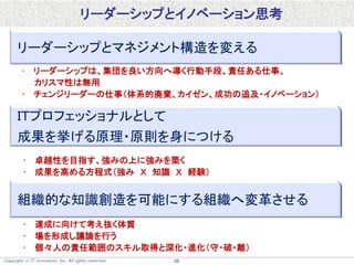 Copyright  IT innovation, Inc. All rights reserved. 38
リーダーシップとイノベーション思考
リーダーシップとマネジメント構造を変える
• リーダーシップは、集団を良い方向へ導く行動手段、責任ある仕事、
カリスマ性は無用
• チェンジリーダーの仕事（体系的廃棄、カイゼン、成功の追及・イノベーション）
ＩＴプロフェッショナルとして
成果を挙げる原理・原則を身につける
• 卓越性を目指す、強みの上に強みを築く
• 成果を高める方程式（強み Ｘ 知識 Ｘ 経験）
組織的な知識創造を可能にする組織へ変革させる
• 達成に向けて考え抜く体質
• 場を形成し議論を行う
• 個々人の責任範囲のスキル取得と深化・進化（守・破・離）
 