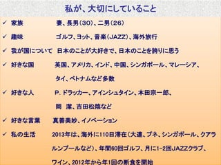 Copyright  IT innovation, Inc. All rights reserved. 4
 家族 妻、長男（３０）、二男（２６）
 趣味 ゴルフ、ヨット、音楽（ＪＡＺＺ）、海外旅行
 我が国について 日本のことが大好きで、日本のことを誇りに思う
 好きな国 英国、アメリカ、インド、中国、シンガポール、マレーシア、
タイ、ベトナムなど多数
 好きな人 Ｐ．ドラッカー、アインシュタイン、本田宗一郎、
岡 潔、吉田松陰など
 好きな言葉 真善美妙、イノベーション
 私の生活 2013年は、海外に110日滞在（大連、プネ、シンガポール、クアラ
ルンプールなど）、年間60回ゴルフ、月に1-2回ＪＡＺＺクラブ、
ワイン、2012年から年1回の断食を開始
私が、大切にしていること
 