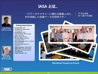 Copyright  IT innovation, Inc. All rights reserved. 43
IASA とは..
Paul Preiss
IASA Founder
Andy Ruth
MCA Founder
Distinguished Fellows
• Scott Ambler, IBM
• Len Bass, Carnagie Mellon
University/SEI
• Grady Booch, IBM
• Paul Clements, SEI/Carnagie
Mellon University
• Miriam Grace, Boeing
• Richard Hubert, Hubert &
Associates GmbH
• Max Poliashenko, CCH, a Wolters
Kluwer business
• Nick Rozanski, Marks and
Spencer
• Roger Sessions, ObjectWatch
• Oliver Sims, Sims Associates
• Jeff Tash, Flashmap Systems
• vEoin Woods
• Angela Yochem, Dell
Worldwide Chapters & Events
• 70,000 会員
• 50 ヵ国での活動
…ITアーキテクチャーに関わる職業人のた
めの卓越した知識ベースの団体です…
43Copyright  IT innovation, Inc. All rights reserved.
 