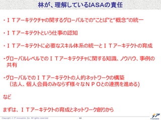 Copyright  IT innovation, Inc. All rights reserved. 44
林が、理解しているＩＡＳＡの責任
・ＩＴアーキテクチャの関するグローバルでの“ことば”と“概念”の統一
・ＩＴアーキテクトという仕事の認知
・ＩＴアーキテクトに必要なスキル体系の統一とＩＴアーキテクトの育成
・グローバルレベルでのＩＴアーキテクチャに関する知識、ノウハウ、事例の
共有
・グローバルでのＩＴアーキテクトの人的ネットワークの構築
（法人、個人会員のみならず様々なＮＰＯとの連携を進める)
など
まずは、ＩＴアーキテクトの育成とネットワーク創りから
 