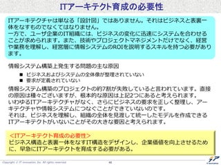 Copyright  IT innovation, Inc. All rights reserved. 48
ITアーキテクト育成の必要性
ITアーキテクチャは単なる「設計図」ではありません。それはビジネスと表裏一
体をなすものでなくてはなりません。
一方で、ユーザ企業のIT組織には、ビジネスの変化に迅速にシステムを合わせる
ことが求められます。また、技術やプロジェクトマネジメントだけでなく、経営
や業務を理解し、経営層に情報システムのROIを説明するスキルを持つ必要があり
ます。
情報システム構築上発生する問題の主な原因
 ビジネスおよびシステムの全体像が整理されていない
 要求が定義されていない
情報システム構築のプロジェクトの約7割が失敗していると言われています。直接
の原因は種々ございますが、根本的な原因は上記2つにあると考えられます。
いわゆるITアーキテクチャがなく、さらにビジネスの要求を正しく整理し、アー
キテクチャや情報システムにつなぐことができていないのです。
それは、ビジネスを理解し、組織の全体を見渡して統一したモデルを作成できる
ITアーキテクトがいないことがその大きな要因と考えられます。
＜ITアーキテクト育成の必要性＞
ビジネス構造と表裏一体をなすIT構造をデザインし、企業価値を向上させるため
に、早急にITアーキテクトを育成する必要がある。
 