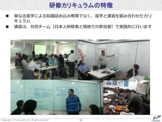 Copyright  IT innovation, Inc. All rights reserved. 52
研修カリキュラムの特徴
 単なる座学による知識詰め込み教育でなく、座学と演習を組み合わせたカリ
キュラム
 演習は、共同チーム（日本人研修者と現地での参加者）で実践的に行います
 