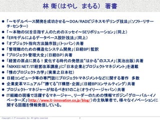 Copyright  IT innovation, Inc. All rights reserved. 7
林 衛（はやし まもる） 著書
 「～モデルベース開発を成功させる～DOA/RADビジネスモデリング技法」（ソフト・リサー
チ・センター）
 「～本物のSEを目指す人のためのエッセイ～SEリボリューション」（同上）
 「ERモデルによるデータベース設計技法」（同上）
 「オブジェクト指向方法論序説」（トッパン）共著
 「管理職のための構造化システム開発」（日経BP）監訳
 「プロジェクト管理大全」（日経ＢＰ）共著
 「経営の原点に戻る！変化する時代の発想法“はかる”のススメ」（英治出版）共著
 「NIKKEI NET/IT経営改革講座」に「日本企業とプロジェクトマネジメント」を連載
 「情のプロジェクト力学」（実業之日本社）
 日経コンピュータ等の専門誌にプロジェクトマネジメントなどに関する著作 多数
 企業変革マニュアル「“勝てる”IT構想・企画」（日経BPコンサルティング）共著
 プロジェクト・マネジャーが知るべき97のこと（オライリー・ジャパン）共著
 IT組織の現場で活躍するマネージャー、リーダーのための情報マガジン「グローバル・イノ
ベーターズ」（http://www.it-innovation.co.jp/blog/）の主執筆者で、様々なイノベーションに
関する話題を情報発信している。
 