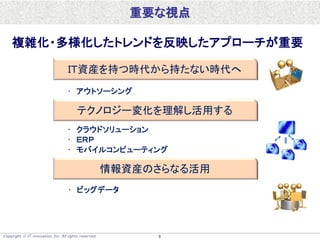 Copyright  IT innovation, Inc. All rights reserved. 9
重要な視点
ＩＴ資産を持つ時代から持たない時代へ
テクノロジー変化を理解し活用する
情報資産のさらなる活用
複雑化・多様化したトレンドを反映したアプローチが重要
• アウトソーシング
• クラウドソリューション
• ＥＲＰ
• モバイルコンピューティング
• ビッグデータ
 
