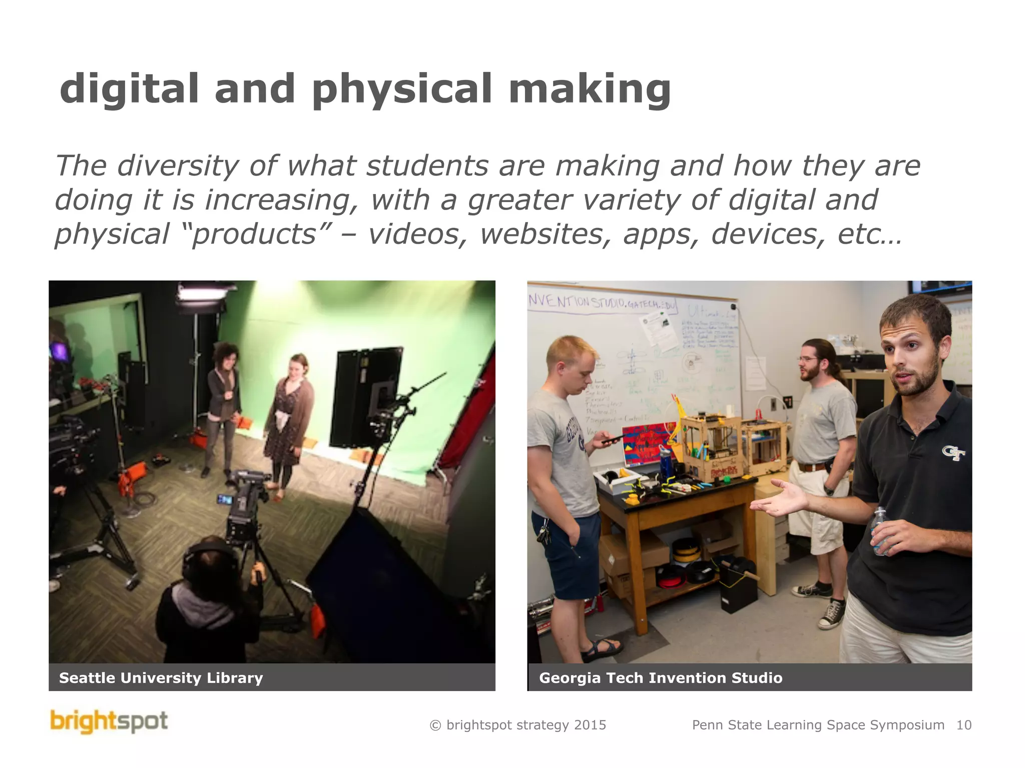 © brightspot strategy 2015 Penn State Learning Space Symposium 10
digital and physical making
The diversity of what students are making and how they are
doing it is increasing, with a greater variety of digital and
physical “products” – videos, websites, apps, devices, etc…
Seattle University Library Georgia Tech Invention Studio
 