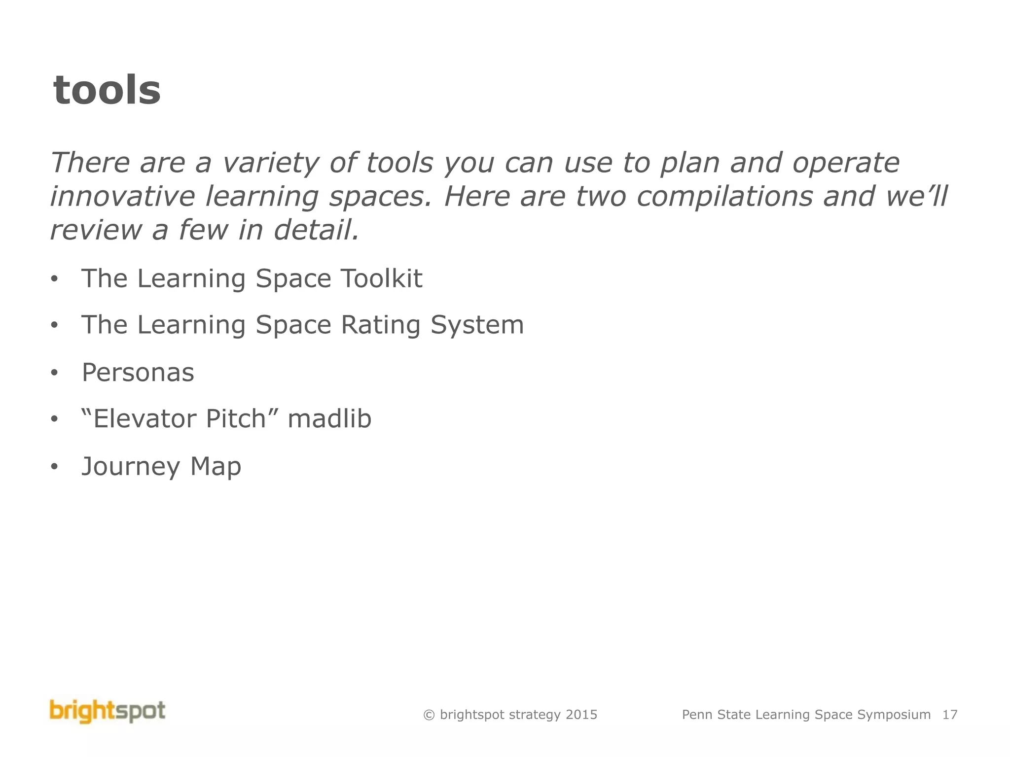 © brightspot strategy 2015 Penn State Learning Space Symposium 17
tools
There are a variety of tools you can use to plan and operate
innovative learning spaces. Here are two compilations and we’ll
review a few in detail.
•  The Learning Space Toolkit
•  The Learning Space Rating System
•  Personas
•  “Elevator Pitch” madlib
•  Journey Map
 