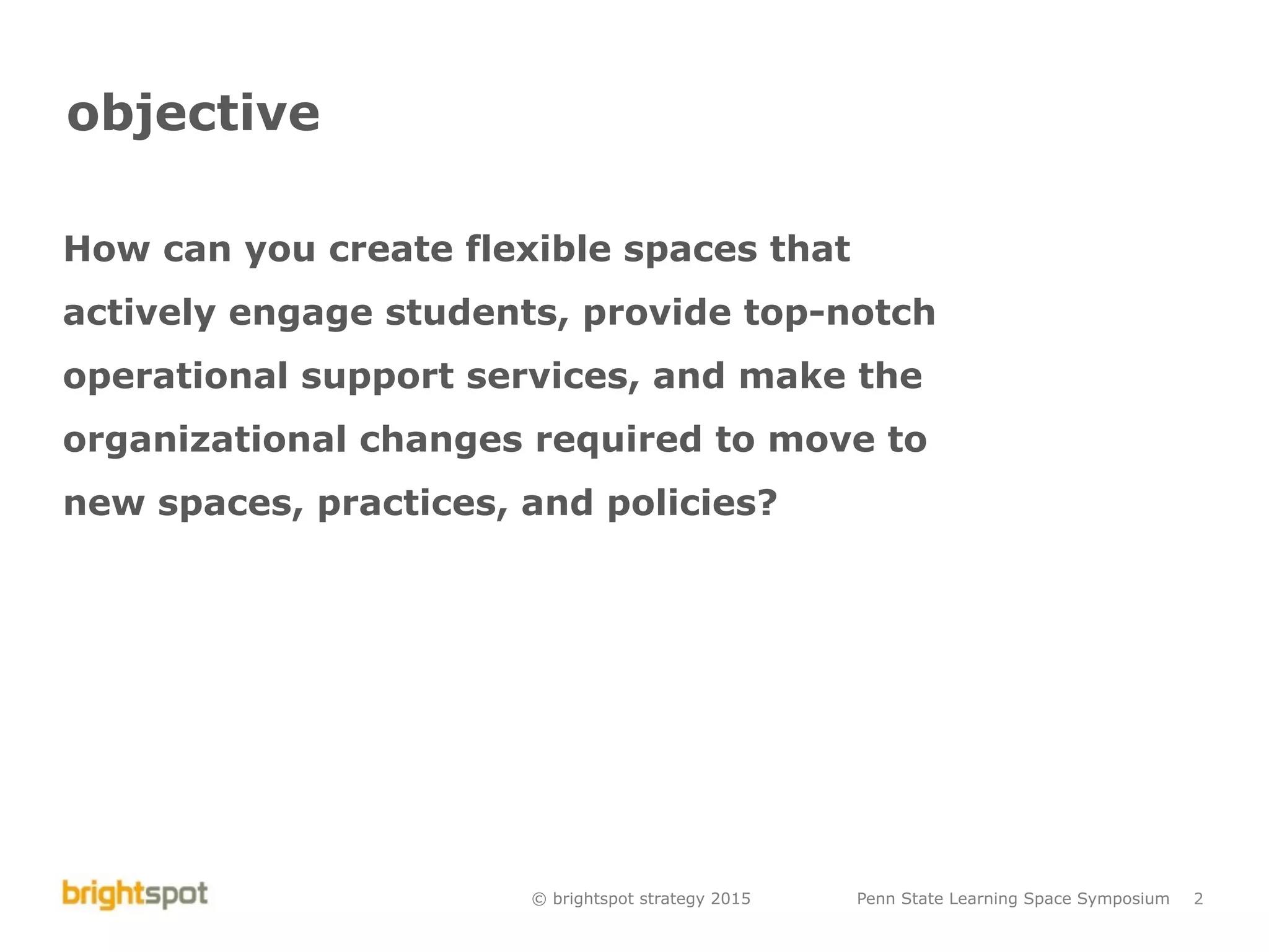 © brightspot strategy 2015 Penn State Learning Space Symposium 2
objective
How can you create flexible spaces that
actively engage students, provide top-notch
operational support services, and make the
organizational changes required to move to
new spaces, practices, and policies?
 