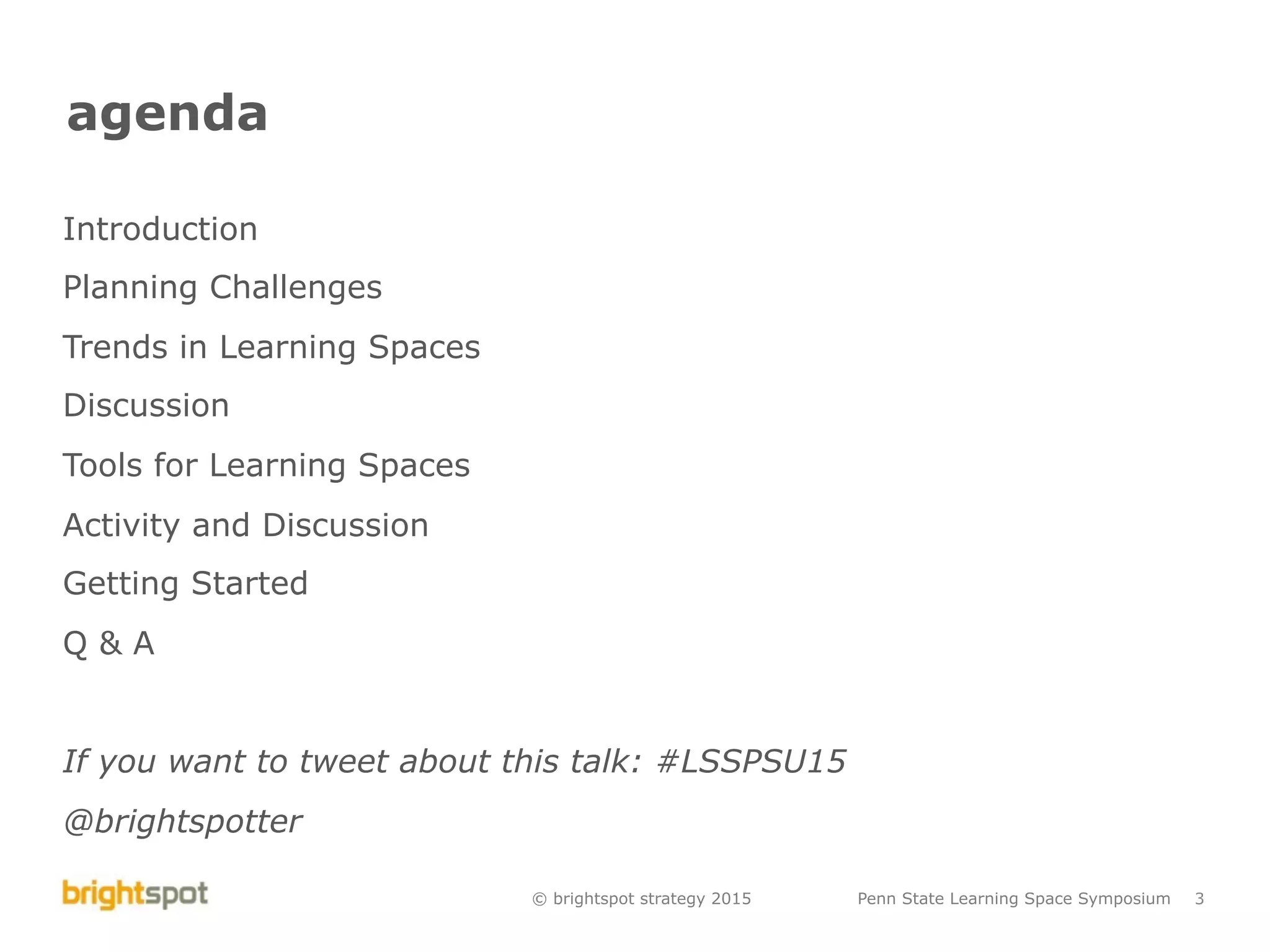 © brightspot strategy 2015 Penn State Learning Space Symposium 3
agenda
Introduction
Planning Challenges
Trends in Learning Spaces
Discussion
Tools for Learning Spaces
Activity and Discussion
Getting Started
Q & A
If you want to tweet about this talk: #LSSPSU15
@brightspotter
 