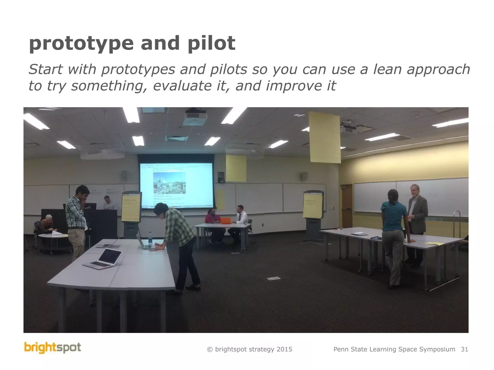 © brightspot strategy 2015 Penn State Learning Space Symposium 31
prototype and pilot
Start with prototypes and pilots so you can use a lean approach
to try something, evaluate it, and improve it
 