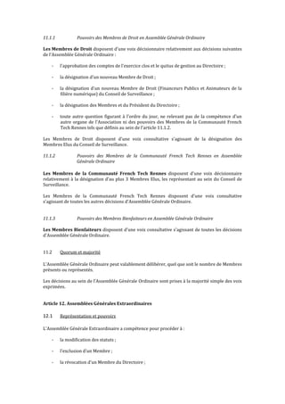 11.1.1 Pouvoirs des Membres de Droit en Assemblée Générale Ordinaire
Les Membres de Droit disposent d'une voix décisionnaire relativement aux décisions suivantes
de l'Assemblée Générale Ordinaire :
- l'approbation des comptes de l'exercice clos et le quitus de gestion au Directoire ;
- la désignation d'un nouveau Membre de Droit ;
- la désignation d'un nouveau Membre de Droit (Financeurs Publics et Animateurs de la
filière numérique) du Conseil de Surveillance ;
- la désignation des Membres et du Président du Directoire ;
- toute autre question figurant à l'ordre du jour, ne relevant pas de la compétence d'un
autre organe de l'Association ni des pouvoirs des Membres de la Communauté French
Tech Rennes tels que définis au sein de l'article 11.1.2.
Les Membres de Droit disposent d'une voix consultative s'agissant de la désignation des
Membres Elus du Conseil de Surveillance.
11.1.2 Pouvoirs des Membres de la Communauté French Tech Rennes en Assemblée
Générale Ordinaire
Les Membres de la Communauté French Tech Rennes disposent d'une voix décisionnaire
relativement à la désignation d'au plus 3 Membres Elus, les représentant au sein du Conseil de
Surveillance.
Les Membres de la Communauté French Tech Rennes disposent d'une voix consultative
s'agissant de toutes les autres décisions d'Assemblée Générale Ordinaire.
11.1.3 Pouvoirs des Membres Bienfaiteurs en Assemblée Générale Ordinaire
Les Membres Bienfaiteurs disposent d'une voix consultative s'agissant de toutes les décisions
d'Assemblée Générale Ordinaire.
11.2 Quorum et majorité
L'Assemblée Générale Ordinaire peut valablement délibérer, quel que soit le nombre de Membres
présents ou représentés.
Les décisions au sein de l’Assemblée Générale Ordinaire sont prises à la majorité simple des voix
exprimées.
Article 12. Assemblées Générales Extraordinaires
12.1 Représentation et pouvoirs
L'Assemblée Générale Extraordinaire a compétence pour procéder à :
- la modification des statuts ;
- l'exclusion d'un Membre ;
- la révocation d'un Membre du Directoire ;
 